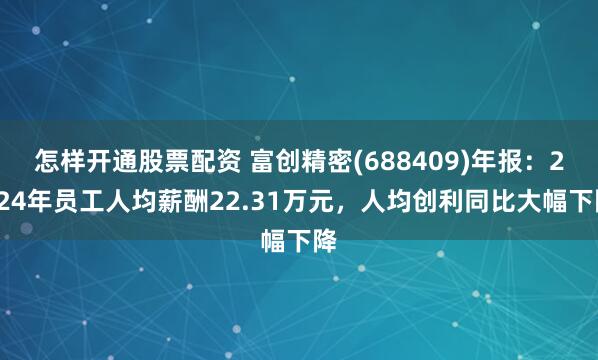 怎样开通股票配资 富创精密(688409)年报：2024年员工人均薪酬22.31万元，人均创利同比大幅下降