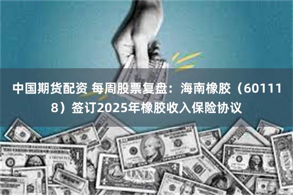 中国期货配资 每周股票复盘：海南橡胶（601118）签订2025年橡胶收入保险协议