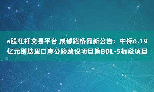 a股杠杆交易平台 成都路桥最新公告:中标6.19亿元别迭里口岸公路建设项目第BDL-5标段项目