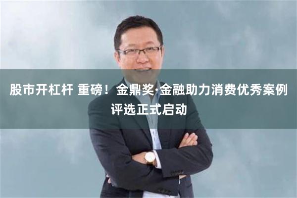 股市开杠杆 重磅！金鼎奖·金融助力消费优秀案例评选正式启动