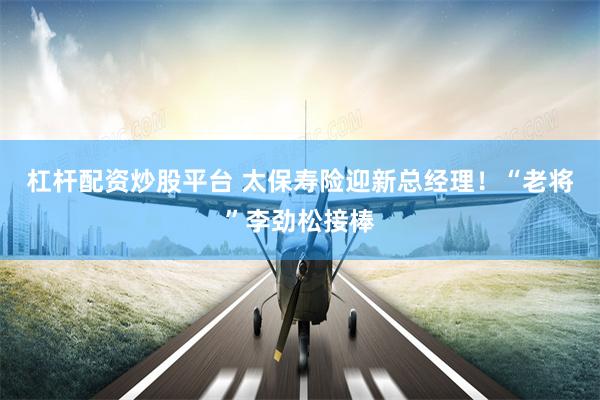 杠杆配资炒股平台 太保寿险迎新总经理！“老将”李劲松接棒