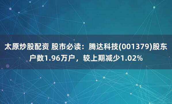 太原炒股配资 股市必读：腾达科技(001379)股东户数1.96万户，较上期减少1.02%