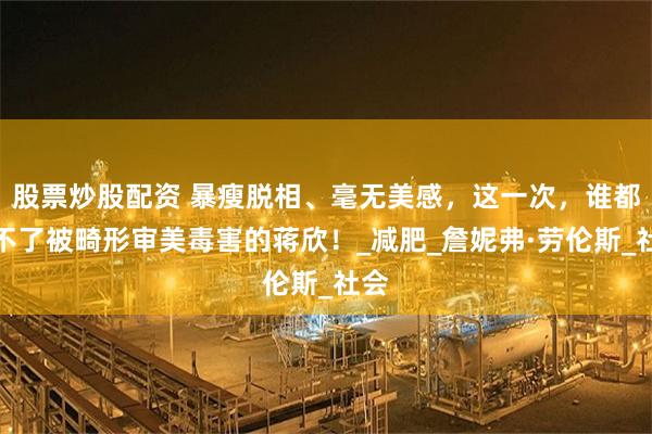 股票炒股配资 暴瘦脱相、毫无美感，这一次，谁都救不了被畸形审美毒害的蒋欣！_减肥_詹妮弗·劳伦斯_社会