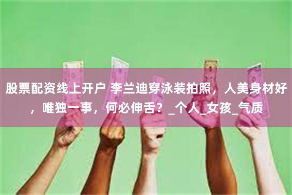 股票配资线上开户 李兰迪穿泳装拍照，人美身材好，唯独一事，何必伸舌？_个人_女孩_气质
