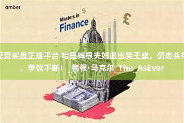 配资实盘正规平台 哈里梅根夫妇退出英王室，仍恋头衔，争议不断！_梅根·马克尔_The_AsEver