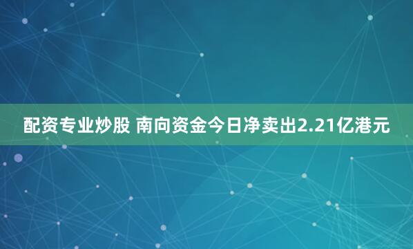 配资专业炒股 南向资金今日净卖出2.21亿港元