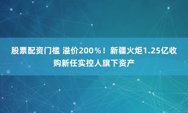 股票配资门槛 溢价200%!新疆火炬1.25亿收购新任实控人旗下资产
