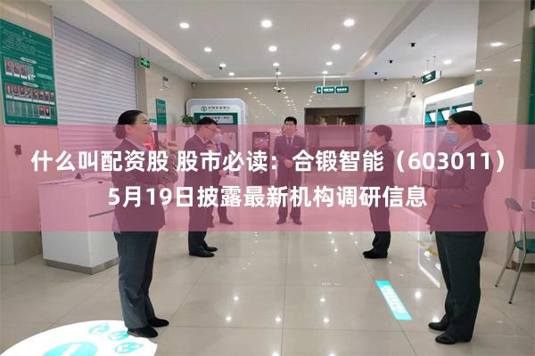 什么叫配资股 股市必读：合锻智能（603011）5月19日披露最新机构调研信息