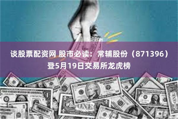 谈股票配资网 股市必读：常辅股份（871396）登5月19日交易所龙虎榜