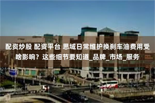 配资炒股 配资平台 思域日常维护换刹车油费用受啥影响？这些细节要知道_品牌_市场_服务