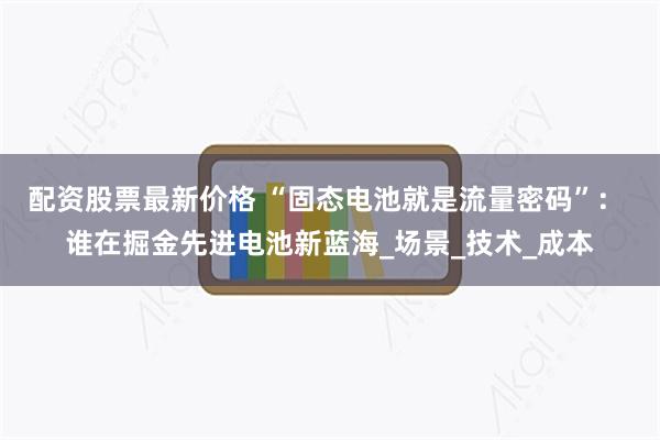 配资股票最新价格 “固态电池就是流量密码”： 谁在掘金先进电池新蓝海_场景_技术_成本