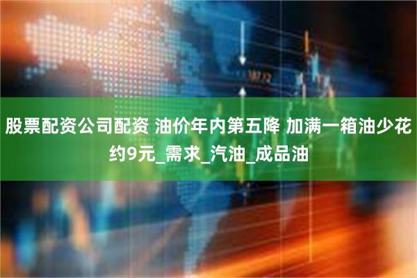 股票配资公司配资 油价年内第五降 加满一箱油少花约9元_需求_汽油_成品油