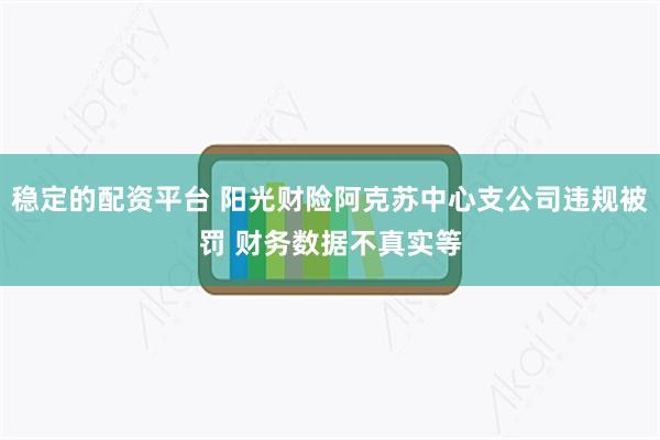 稳定的配资平台 阳光财险阿克苏中心支公司违规被罚 财务数据不真实等