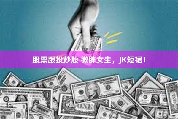 股票跟投炒股 微胖女生，JK短裙！