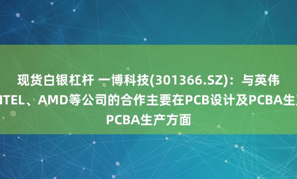现货白银杠杆 一博科技(301366.SZ)：与英伟达、INTEL、AMD等公司的合作主要在PCB设计及PCBA生产方面