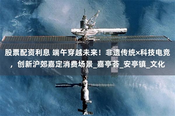股票配资利息 端午穿越未来！非遗传统×科技电竞，创新沪郊嘉定消费场景_嘉亭荟_安亭镇_文化