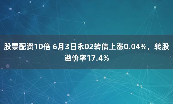 股票配资10倍 6月3日永02转债上涨0.04%，转股溢价率17.4%