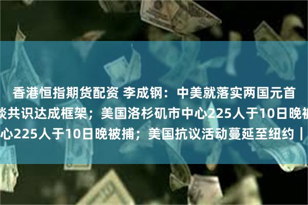 香港恒指期货配资 李成钢：中美就落实两国元首通话共识及日内瓦会谈共识达成框架；美国洛杉矶市中心225人于10日晚被捕；美国抗议活动蔓延至纽约｜早报