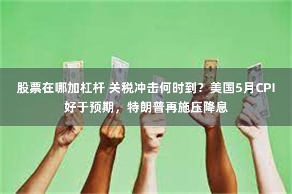 股票在哪加杠杆 关税冲击何时到？美国5月CPI好于预期，特朗普再施压降息