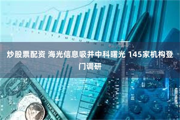 炒股票配资 海光信息吸并中科曙光 145家机构登门调研