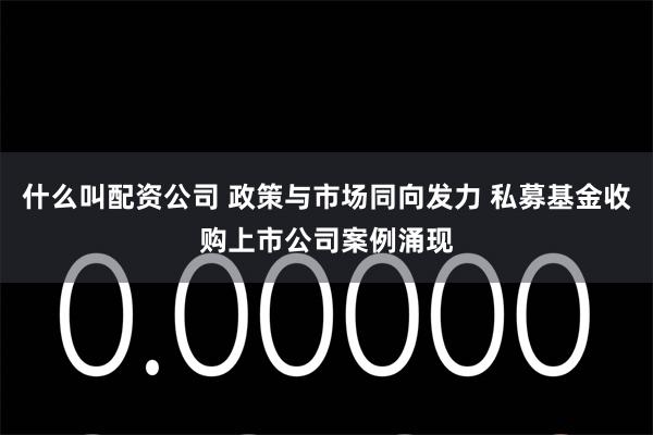 什么叫配资公司 政策与市场同向发力 私募基金收购上市公司案例涌现