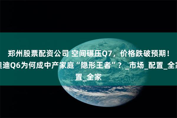 郑州股票配资公司 空间碾压Q7，价格跌破预期！奥迪Q6为何成中产家庭“隐形王者”？_市场_配置_全家