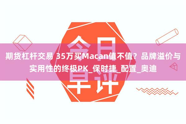 期货杠杆交易 35万买Macan值不值？品牌溢价与实用性的终极PK_保时捷_配置_奥迪