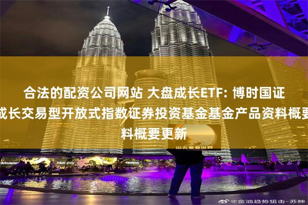 合法的配资公司网站 大盘成长ETF: 博时国证大盘成长交易型开放式指数证券投资基金基金产品资料概要更新