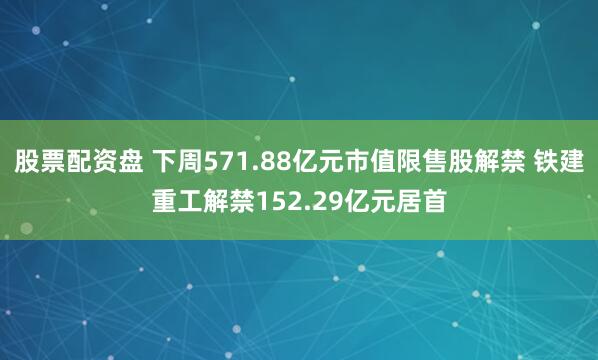 股票配资盘 下周571.88亿元市值限售股解禁 铁建重工解禁152.29亿元居首