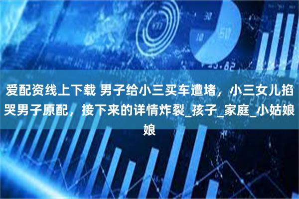 爱配资线上下载 男子给小三买车遭堵，小三女儿掐哭男子原配，接下来的详情炸裂_孩子_家庭_小姑娘