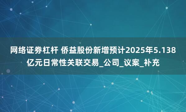网络证劵杠杆 侨益股份新增预计2025年5.138亿元日常性关联交易_公司_议案_补充