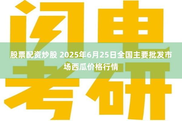 股票配资炒股 2025年6月25日全国主要批发市场西瓜价格行情