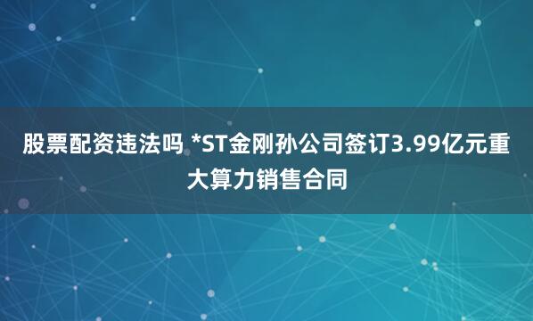股票配资违法吗 *ST金刚孙公司签订3.99亿元重大算力销售合同