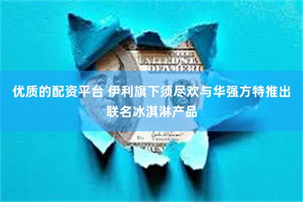 优质的配资平台 伊利旗下须尽欢与华强方特推出联名冰淇淋产品