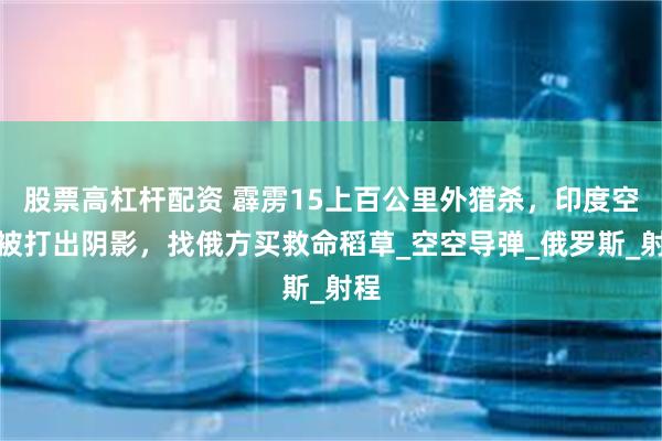 股票高杠杆配资 霹雳15上百公里外猎杀，印度空军被打出阴影，找俄方买救命稻草_空空导弹_俄罗斯_射程