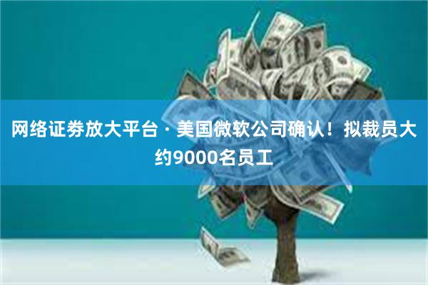 网络证劵放大平台 · 美国微软公司确认！拟裁员大约9000名员工