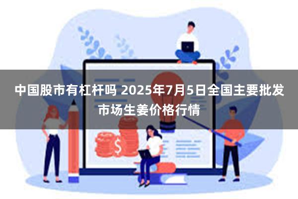 中国股市有杠杆吗 2025年7月5日全国主要批发市场生姜价格行情