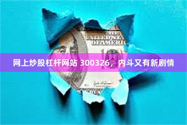 网上炒股杠杆网站 300326，内斗又有新剧情
