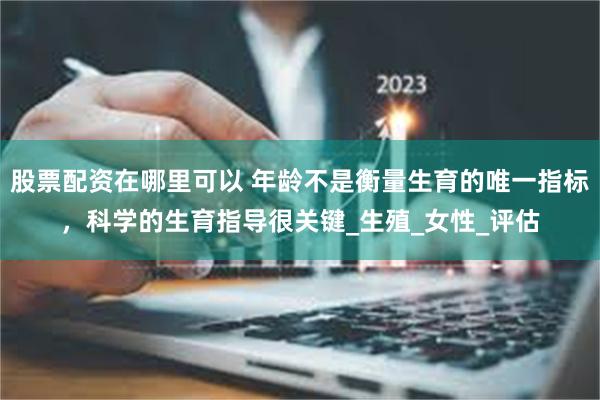 股票配资在哪里可以 年龄不是衡量生育的唯一指标，科学的生育指导很关键_生殖_女性_评估