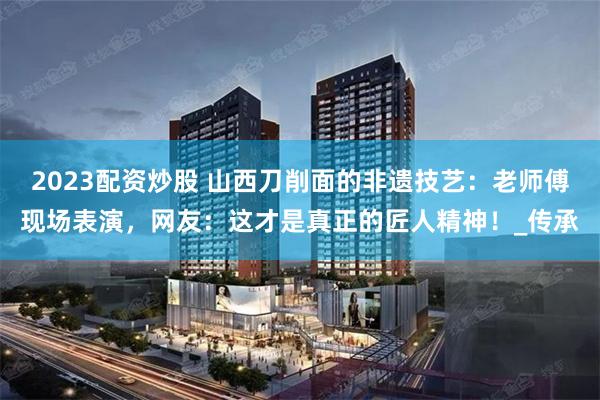 2023配资炒股 山西刀削面的非遗技艺：老师傅现场表演，网友：这才是真正的匠人精神！_传承