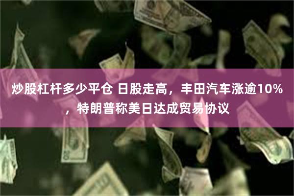 炒股杠杆多少平仓 日股走高，丰田汽车涨逾10%，特朗普称美日达成贸易协议