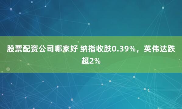 股票配资公司哪家好 纳指收跌0.39%，英伟达跌超2%