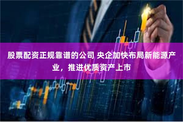 股票配资正规靠谱的公司 央企加快布局新能源产业，推进优质资产上市