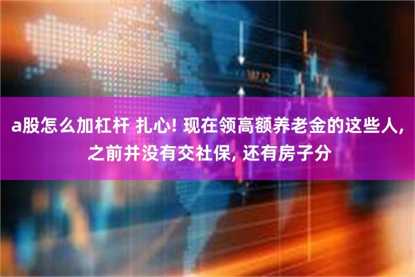 a股怎么加杠杆 扎心! 现在领高额养老金的这些人, 之前并没有交社保, 还有房子分