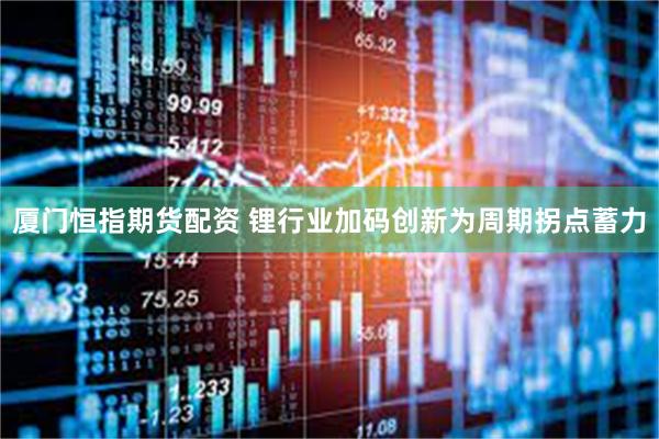 厦门恒指期货配资 锂行业加码创新为周期拐点蓄力