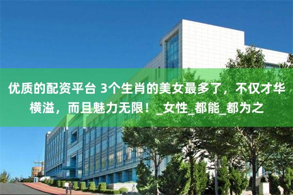 优质的配资平台 3个生肖的美女最多了，不仅才华横溢，而且魅力无限！_女性_都能_都为之