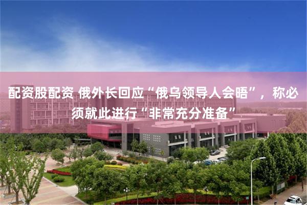 配资股配资 俄外长回应“俄乌领导人会晤”，称必须就此进行“非常充分准备”