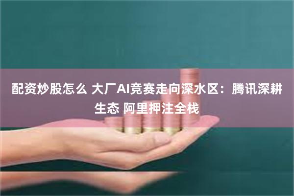 配资炒股怎么 大厂AI竞赛走向深水区：腾讯深耕生态 阿里押注全栈