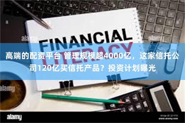 高端的配资平台 管理规模超4000亿，这家信托公司120亿买信托产品？投资计划曝光