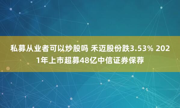 私募从业者可以炒股吗 禾迈股份跌3.53% 2021年上市超募48亿中信证券保荐